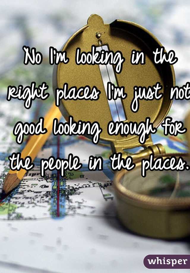 No I'm looking in the right places I'm just not good looking enough for the people in the places. 