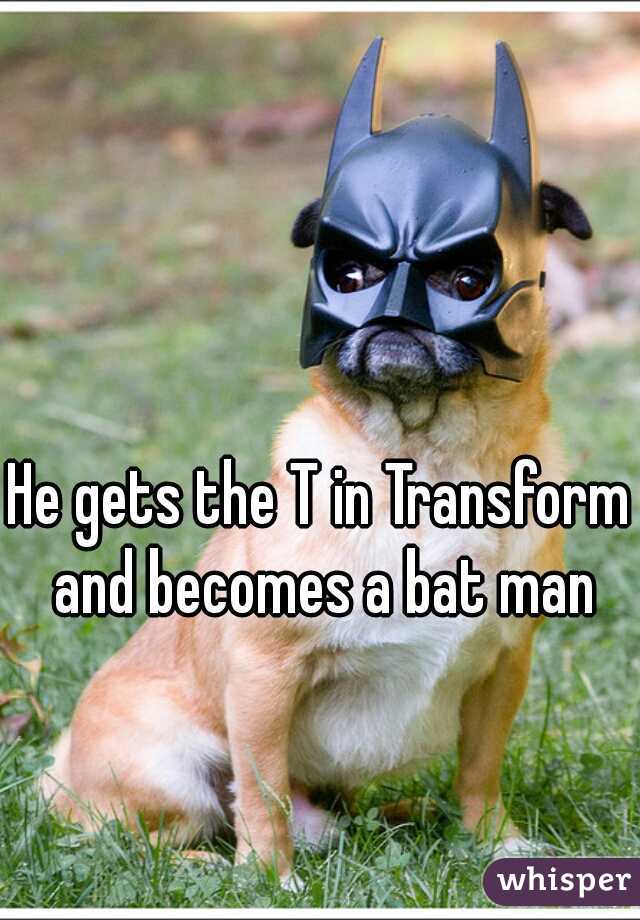 He gets the T in Transform and becomes a bat man