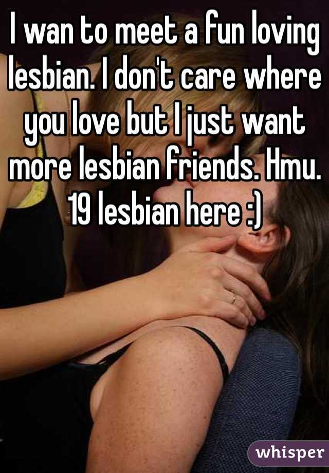 I wan to meet a fun loving lesbian. I don't care where you love but I just want more lesbian friends. Hmu. 19 lesbian here :)