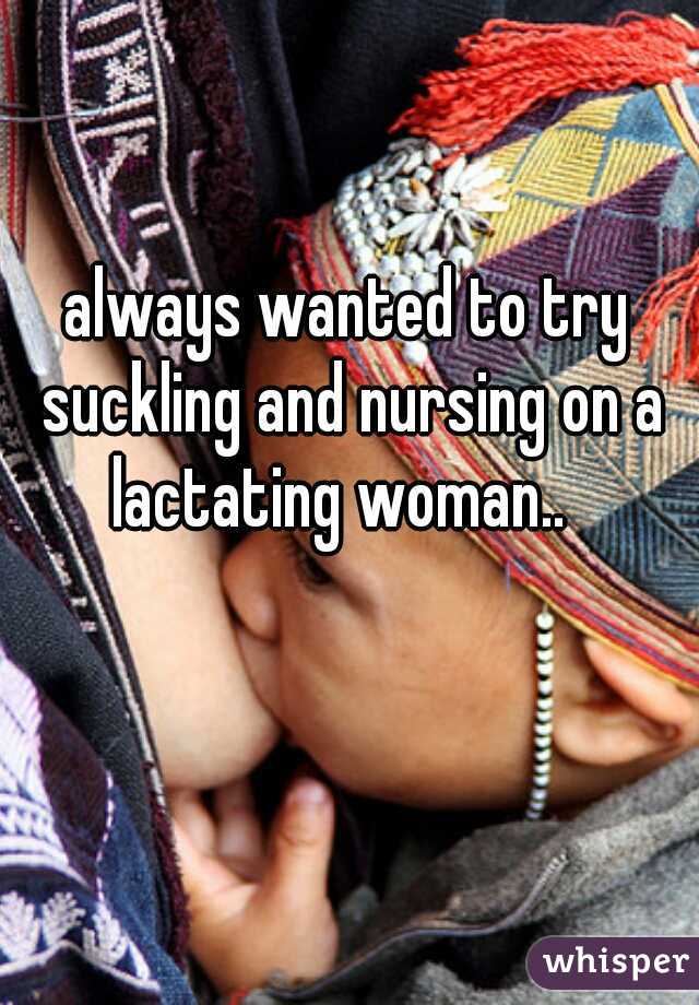always wanted to try suckling and nursing on a lactating woman..  