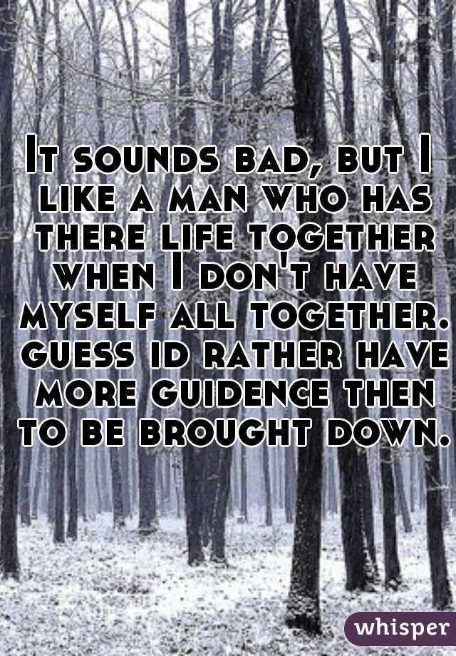 It sounds bad, but I like a man who has there life together when I don't have myself all together. guess id rather have more guidence then to be brought down.  