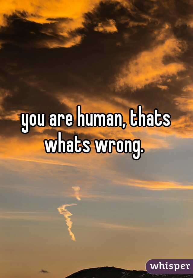 you are human, thats whats wrong.  