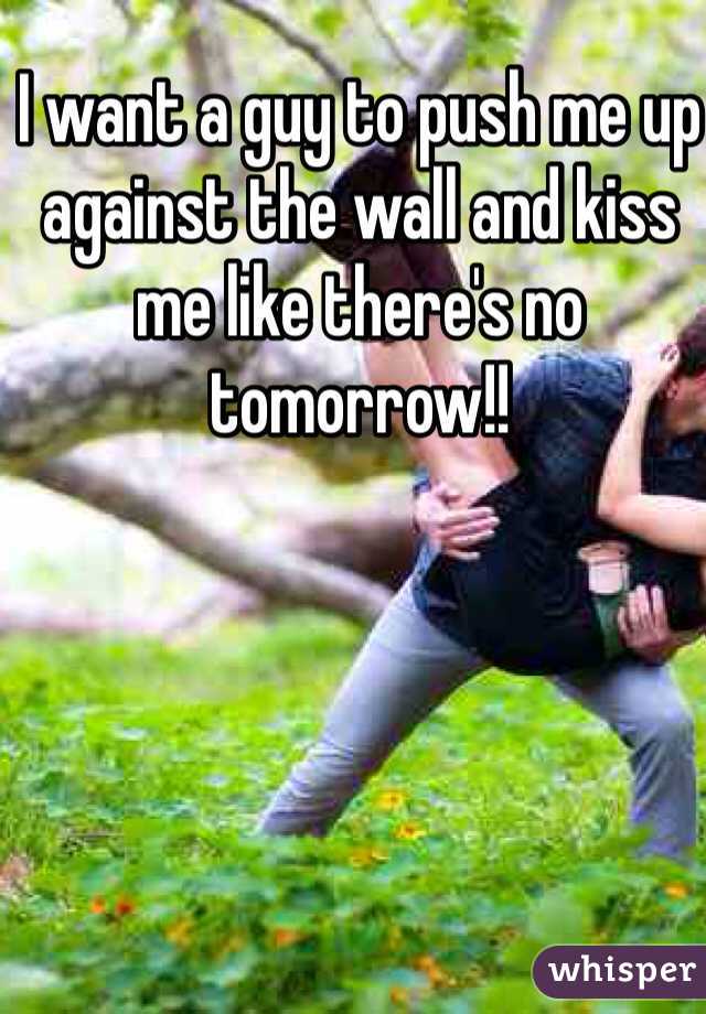 I want a guy to push me up against the wall and kiss me like there's no tomorrow!!
