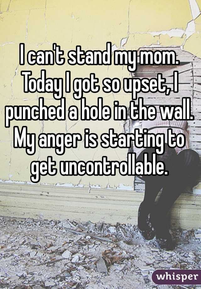 I can't stand my mom. Today I got so upset, I punched a hole in the wall. My anger is starting to get uncontrollable.
