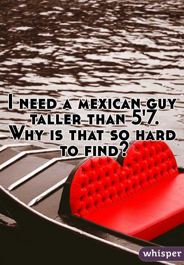 I need a mexican guy taller than 5'7.
Why is that so hard to find? 