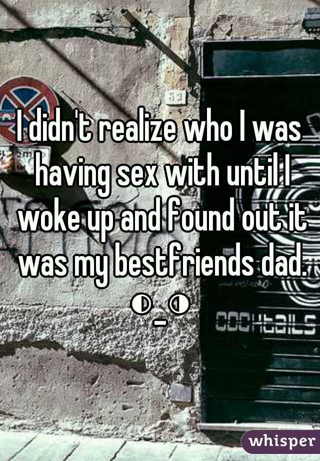 I didn't realize who I was having sex with until I woke up and found out it was my bestfriends dad. ◐_◑ 