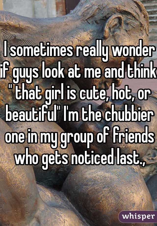 I sometimes really wonder if guys look at me and think " that girl is cute, hot, or beautiful" I'm the chubbier one in my group of friends who gets noticed last., 