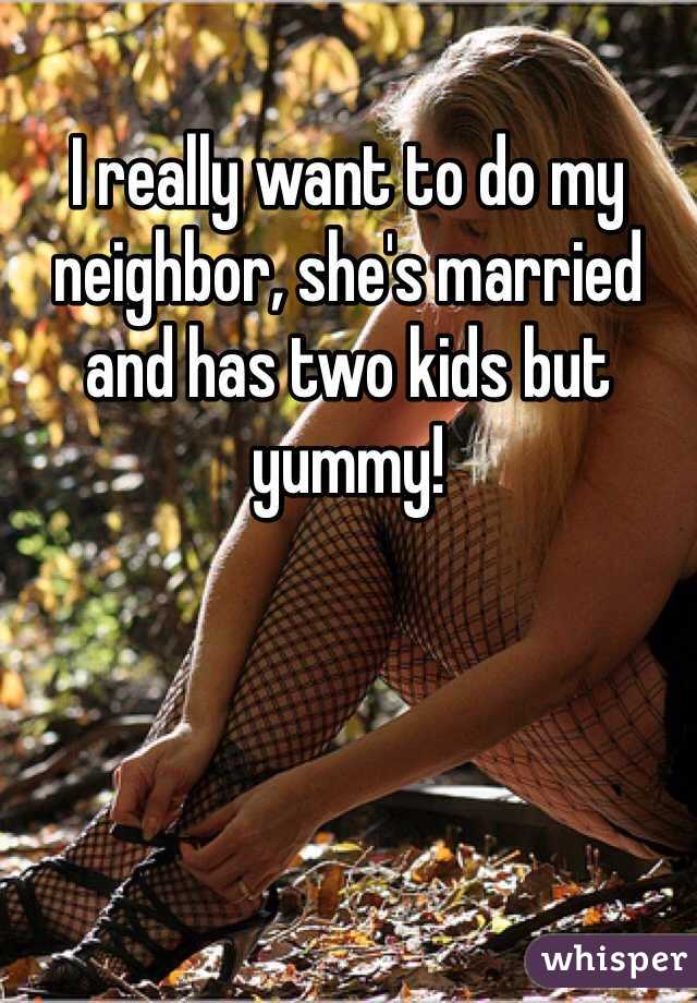 I really want to do my neighbor, she's married and has two kids but yummy!