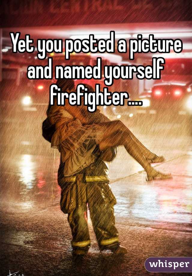 Yet you posted a picture and named yourself firefighter....
