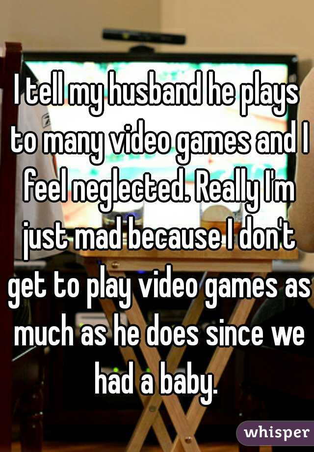 I tell my husband he plays to many video games and I feel neglected. Really I'm just mad because I don't get to play video games as much as he does since we had a baby. 