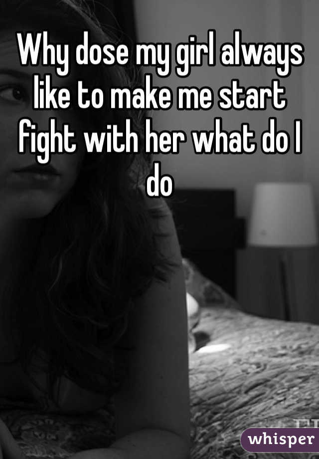 Why dose my girl always like to make me start fight with her what do I do 