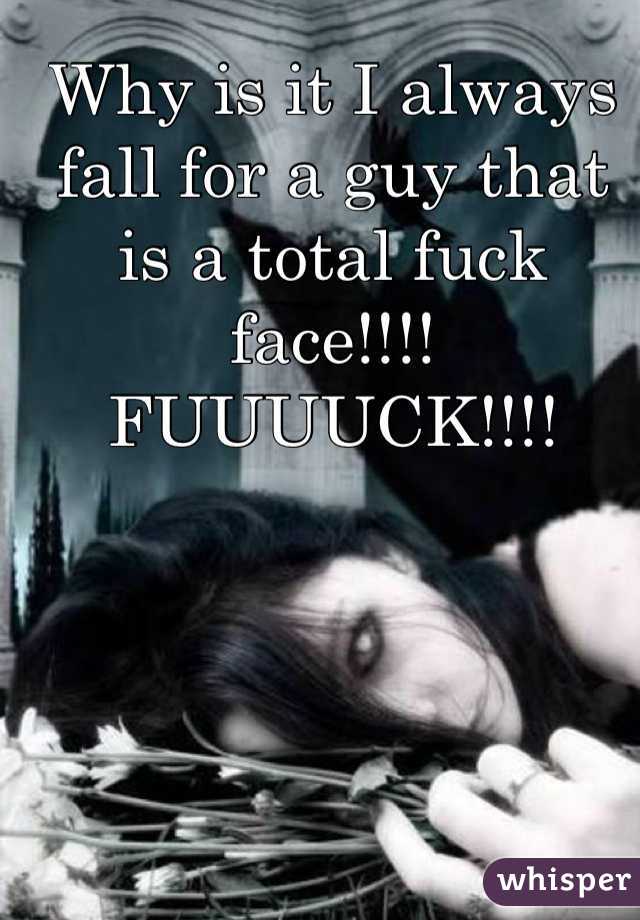 Why is it I always fall for a guy that is a total fuck face!!!! FUUUUCK!!!!
