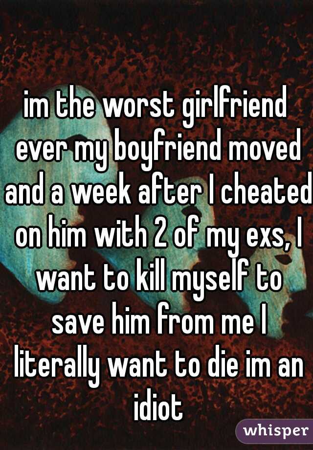 im the worst girlfriend ever my boyfriend moved and a week after I cheated on him with 2 of my exs, I want to kill myself to save him from me I literally want to die im an idiot