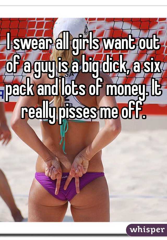 I swear all girls want out of a guy is a big dick, a six pack and lots of money. It really pisses me off.
