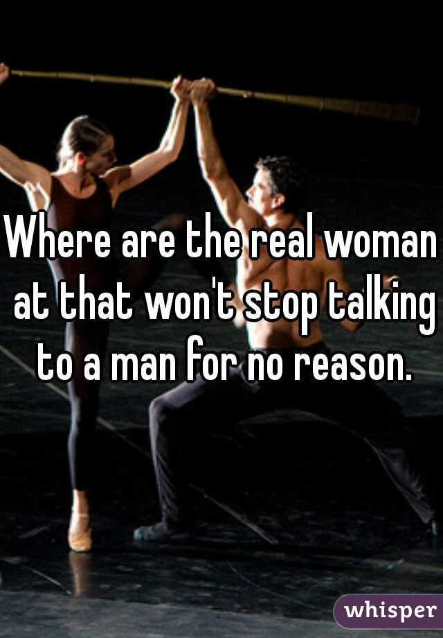 Where are the real woman at that won't stop talking to a man for no reason.