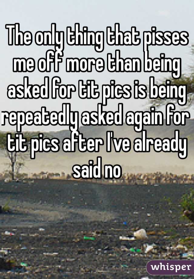 The only thing that pisses me off more than being asked for tit pics is being repeatedly asked again for  tit pics after I've already said no 