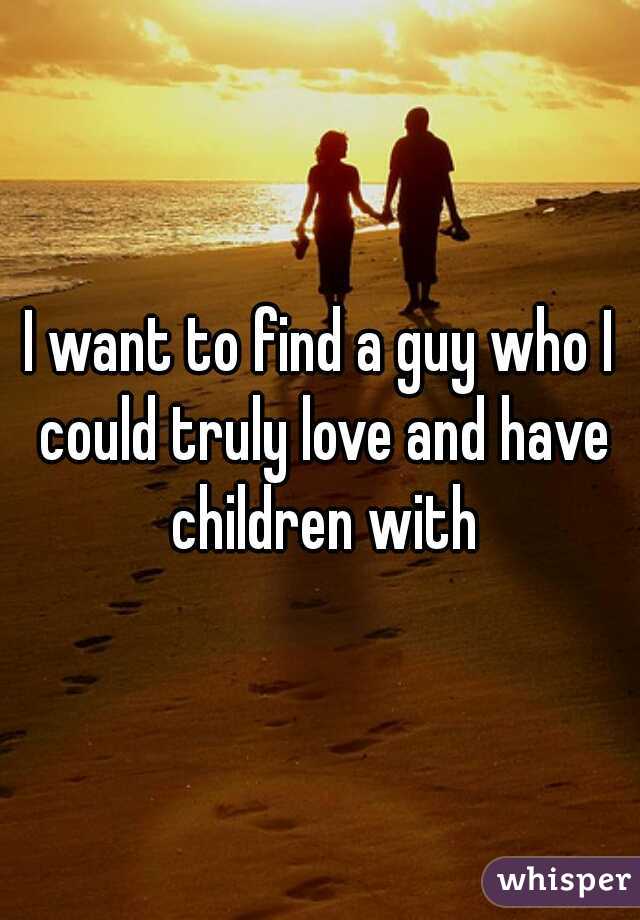 I want to find a guy who I could truly love and have children with