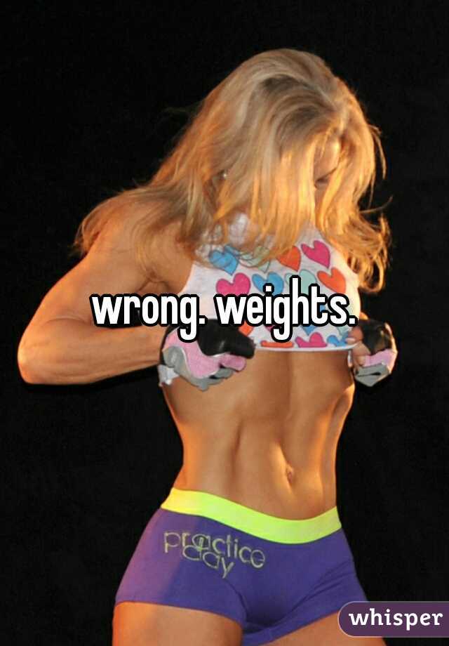 wrong. weights.
