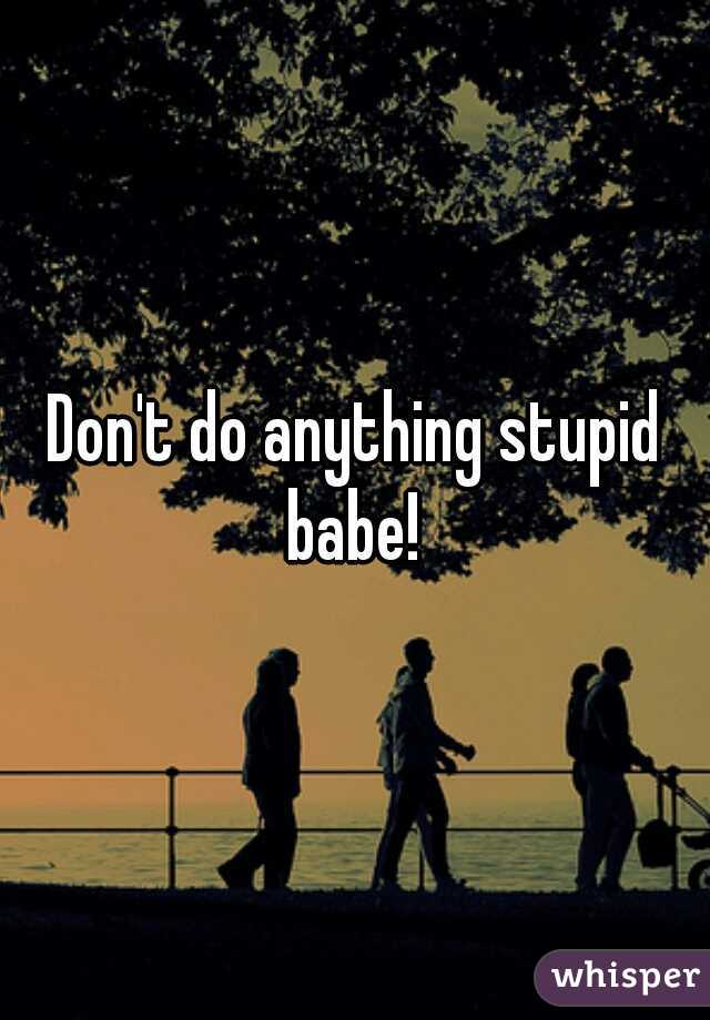 Don't do anything stupid babe! 