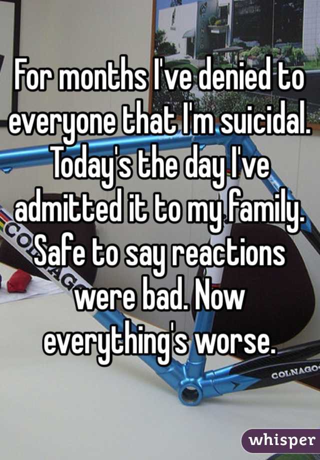 For months I've denied to everyone that I'm suicidal. Today's the day I've admitted it to my family. Safe to say reactions were bad. Now everything's worse. 