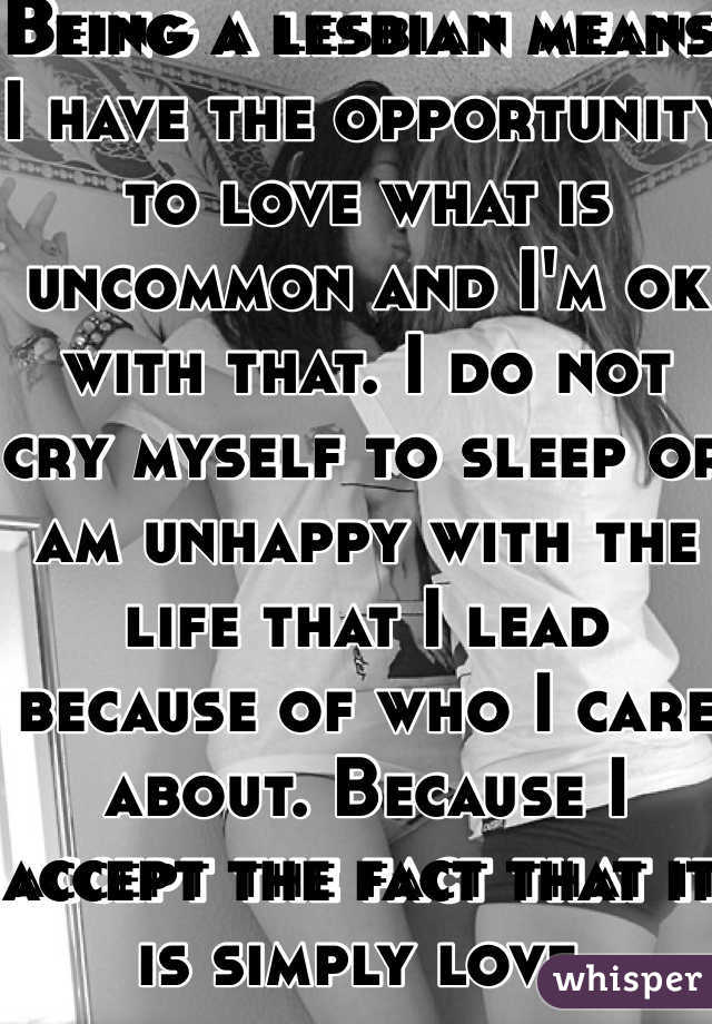 Being a lesbian means I have the opportunity to love what is uncommon and I'm ok with that. I do not cry myself to sleep or am unhappy with the life that I lead because of who I care about. Because I accept the fact that it is simply love. 