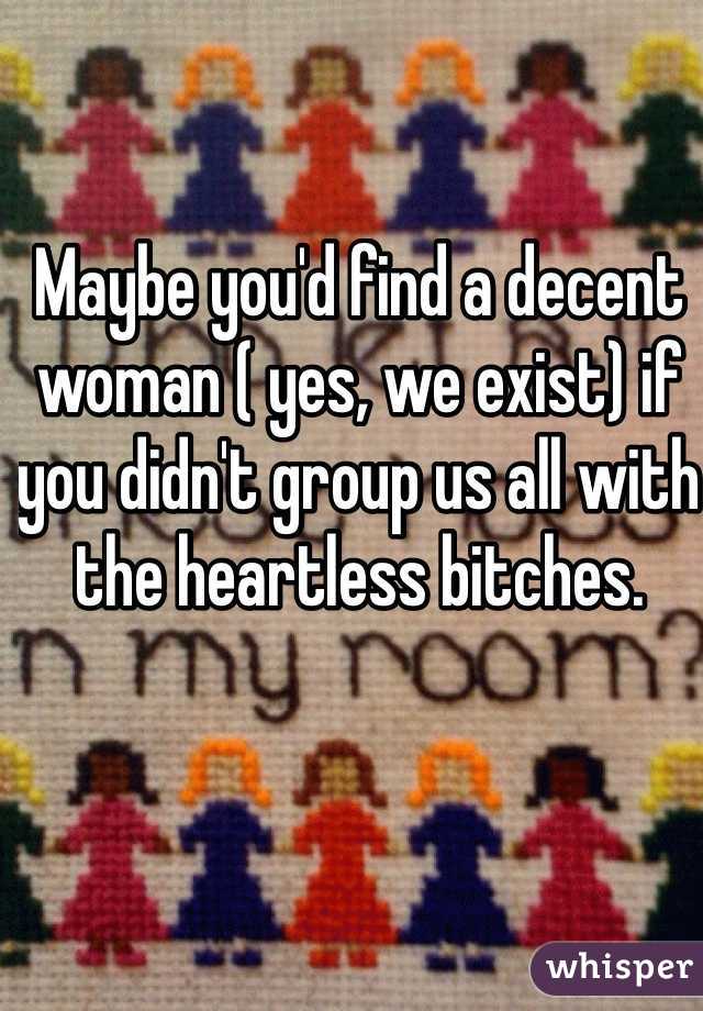Maybe you'd find a decent woman ( yes, we exist) if you didn't group us all with the heartless bitches.