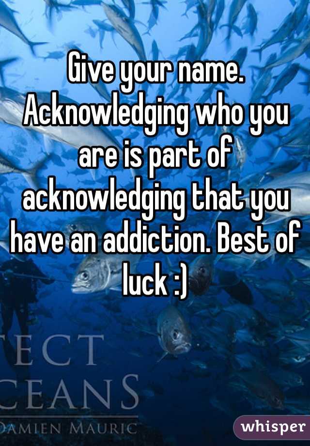 Give your name. Acknowledging who you are is part of acknowledging that you have an addiction. Best of luck :)
