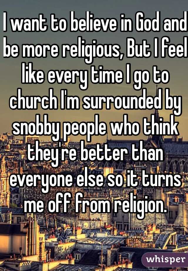 I want to believe in God and be more religious, But I feel like every time I go to church I'm surrounded by snobby people who think they're better than everyone else so it turns me off from religion. 