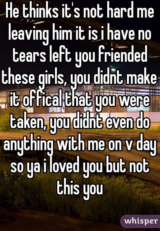 He thinks it's not hard me leaving him it is i have no tears left you friended these girls, you didnt make it offical that you were taken, you didnt even do anything with me on v day so ya i loved you but not this you 