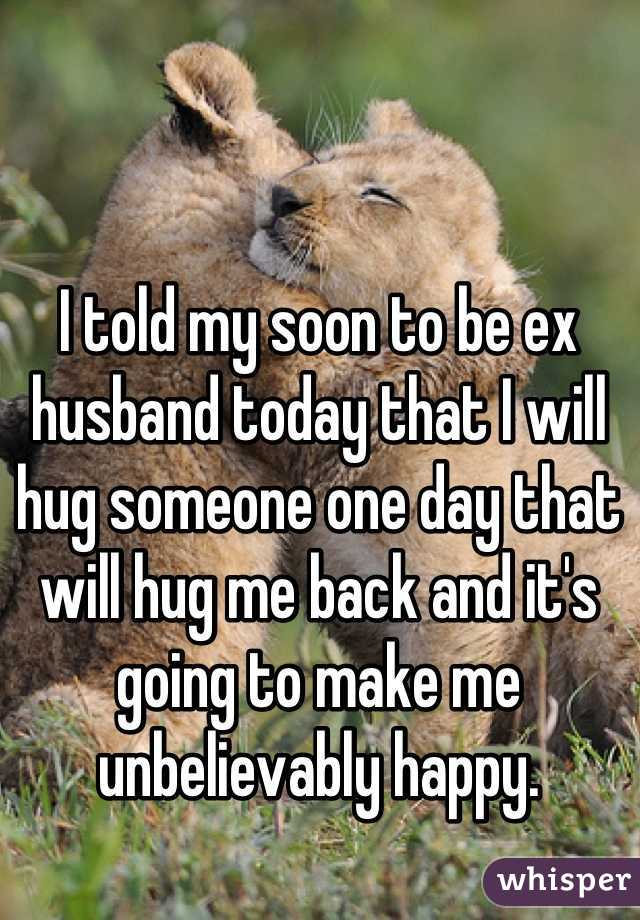 I told my soon to be ex husband today that I will hug someone one day that will hug me back and it's going to make me unbelievably happy.