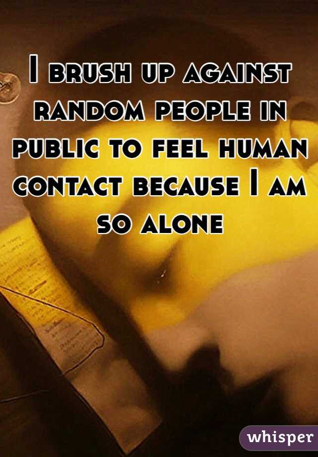 I brush up against random people in public to feel human contact because I am so alone