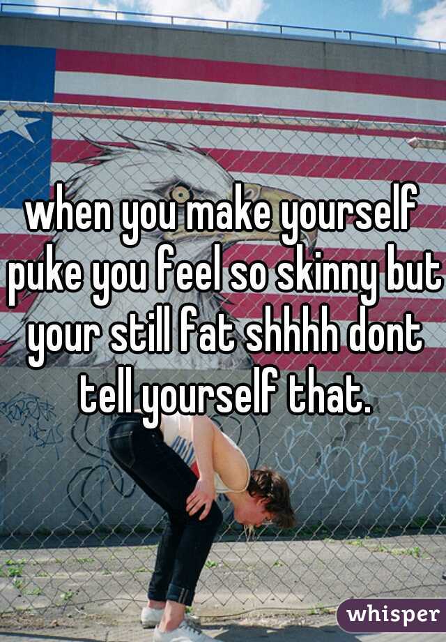 when you make yourself puke you feel so skinny but your still fat shhhh dont tell yourself that.