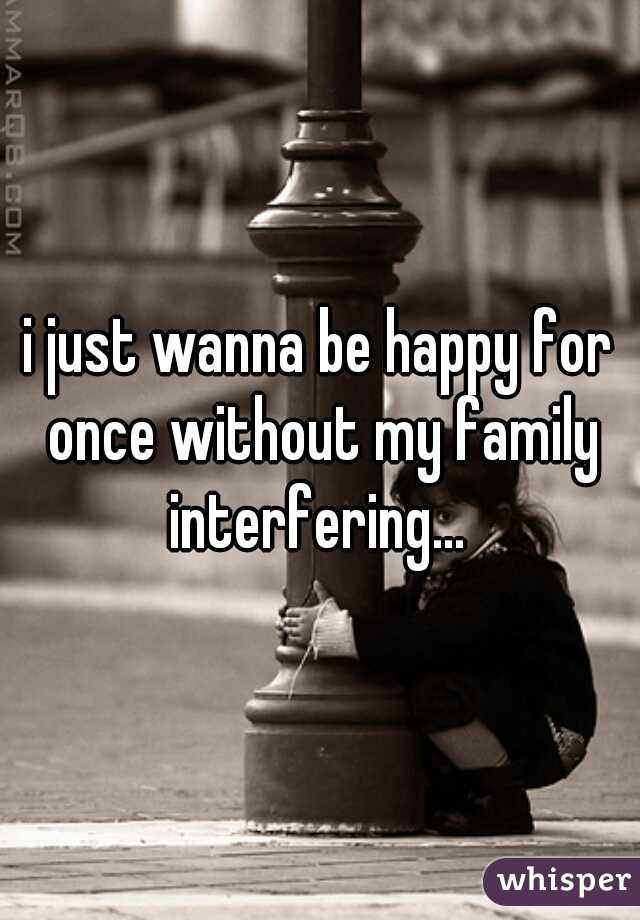 i just wanna be happy for once without my family interfering... 