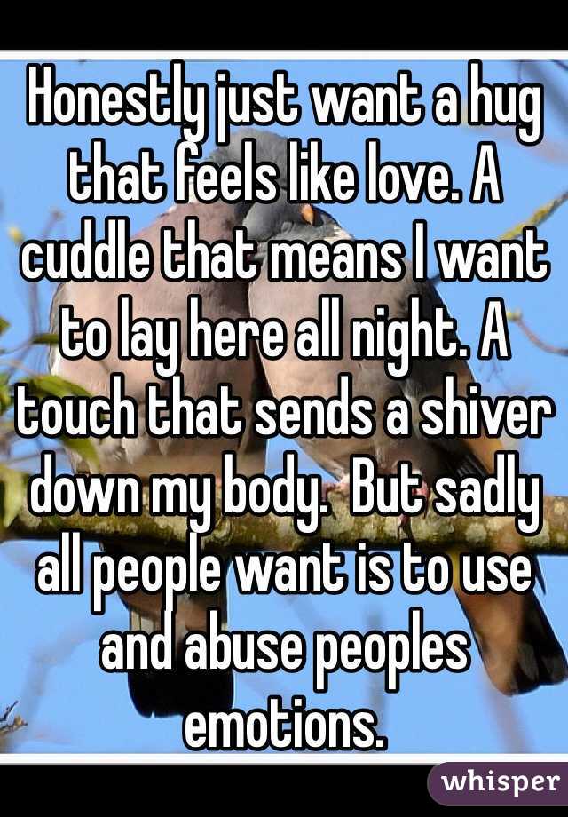 Honestly just want a hug that feels like love. A cuddle that means I want to lay here all night. A touch that sends a shiver down my body.  But sadly all people want is to use and abuse peoples emotions. 