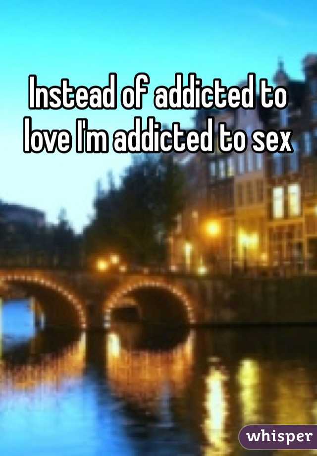 Instead of addicted to love I'm addicted to sex 
