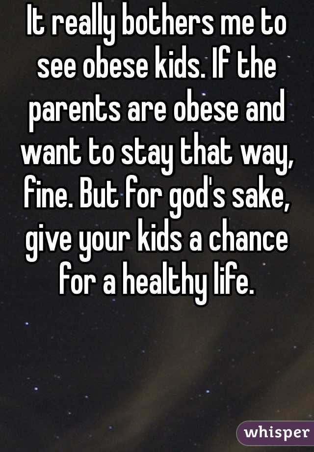 It really bothers me to see obese kids. If the parents are obese and want to stay that way, fine. But for god's sake, give your kids a chance for a healthy life.
