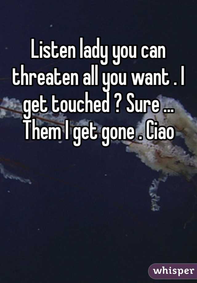 Listen lady you can threaten all you want . I get touched ? Sure ... Them I get gone . Ciao 