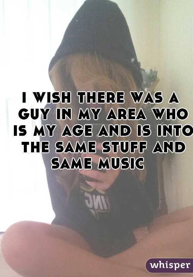 i wish there was a guy in my area who is my age and is into the same stuff and same music  