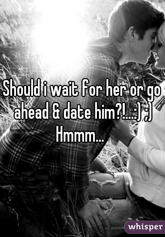 Should i wait for her or go ahead & date him?!...:) ;) Hmmm...  