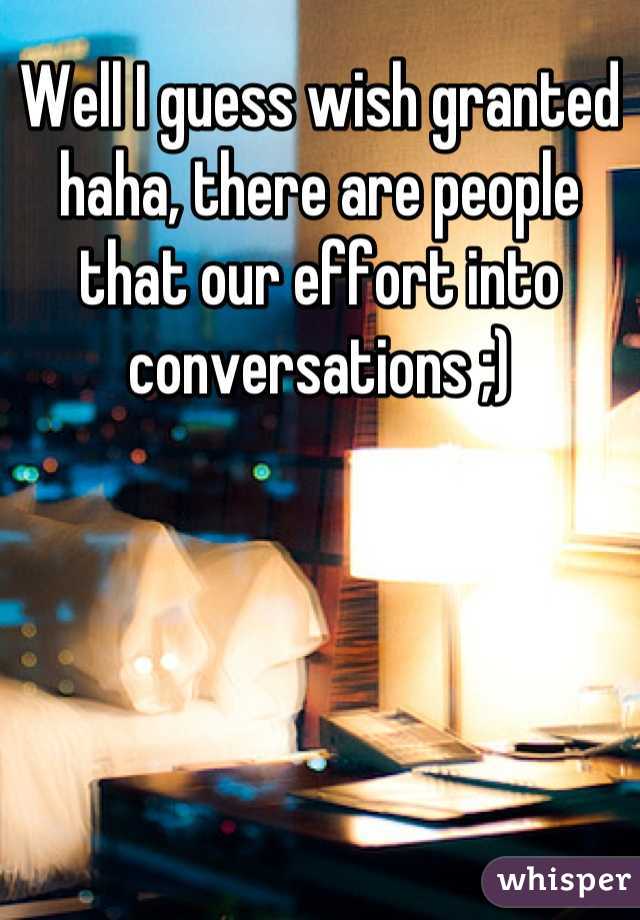 Well I guess wish granted haha, there are people that our effort into conversations ;)