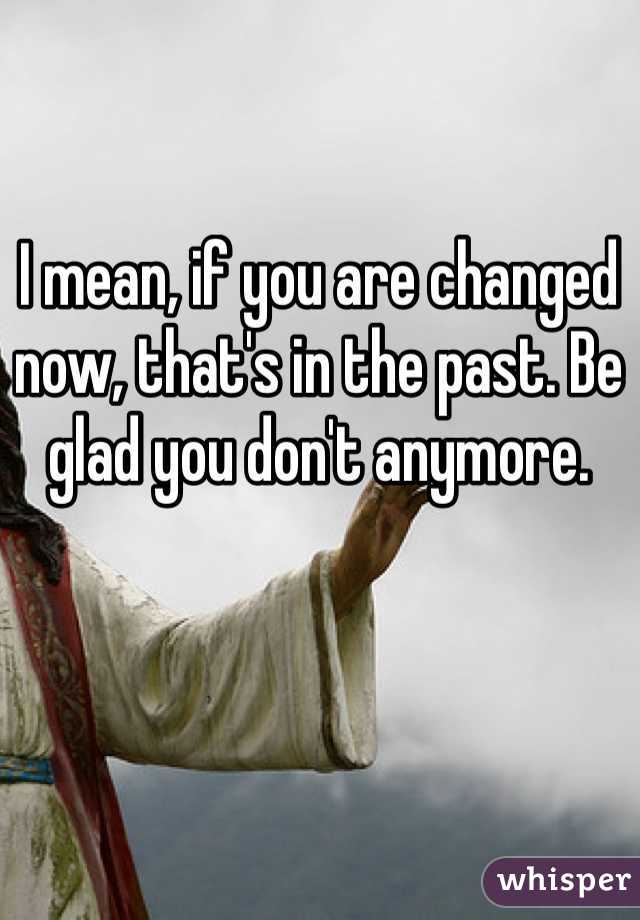 I mean, if you are changed now, that's in the past. Be glad you don't anymore.