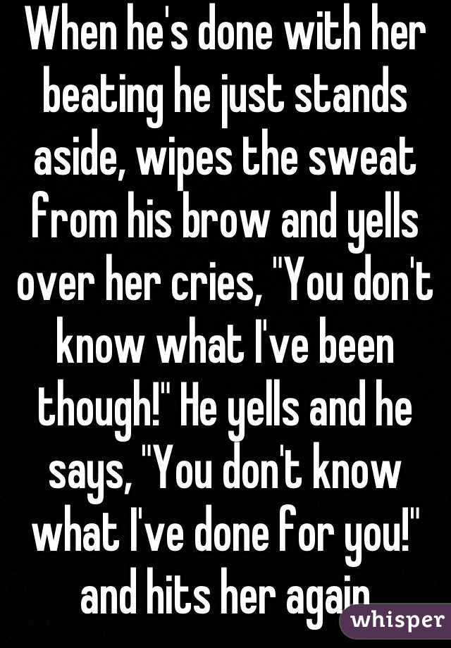 When he's done with her beating he just stands aside, wipes the sweat from his brow and yells over her cries, "You don't know what I've been though!" He yells and he says, "You don't know what I've done for you!" and hits her again