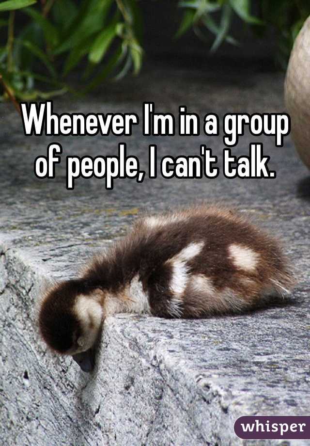 Whenever I'm in a group of people, I can't talk. 