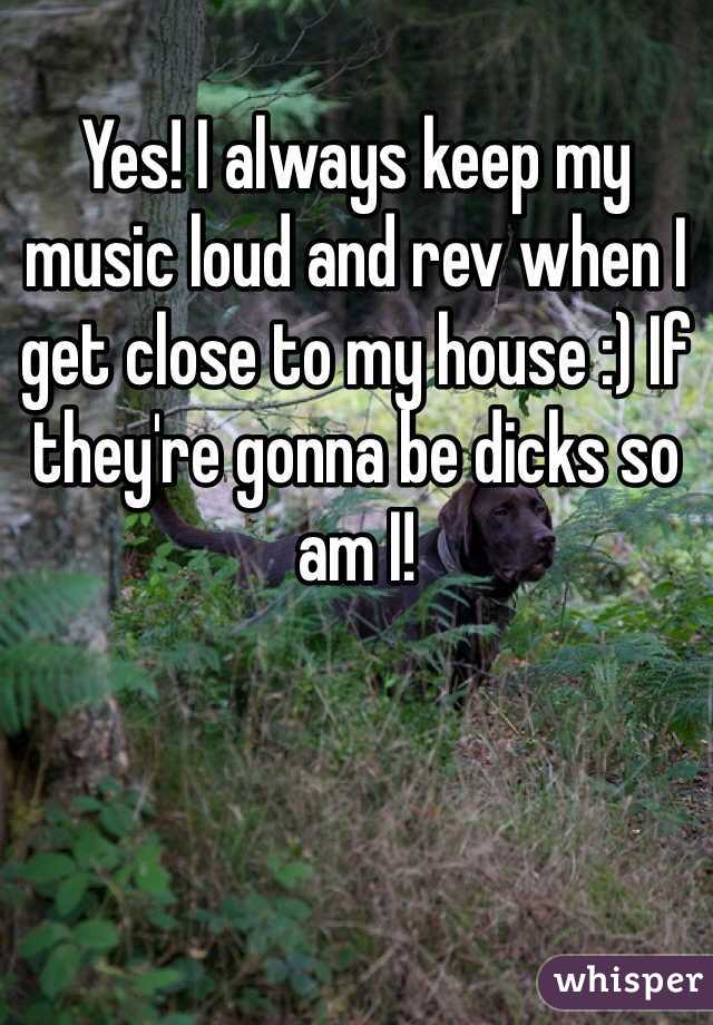 Yes! I always keep my music loud and rev when I get close to my house :) If they're gonna be dicks so am I!