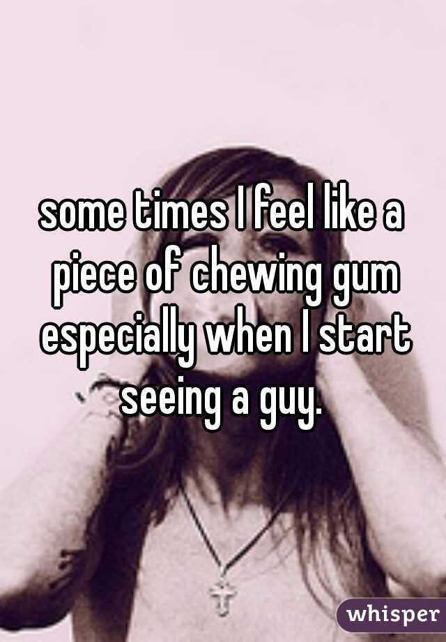 some times I feel like a piece of chewing gum especially when I start seeing a guy. 