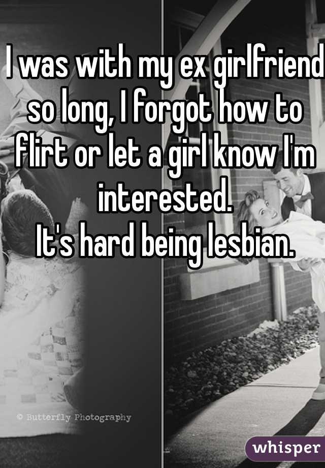 I was with my ex girlfriend so long, I forgot how to flirt or let a girl know I'm interested.
It's hard being lesbian.