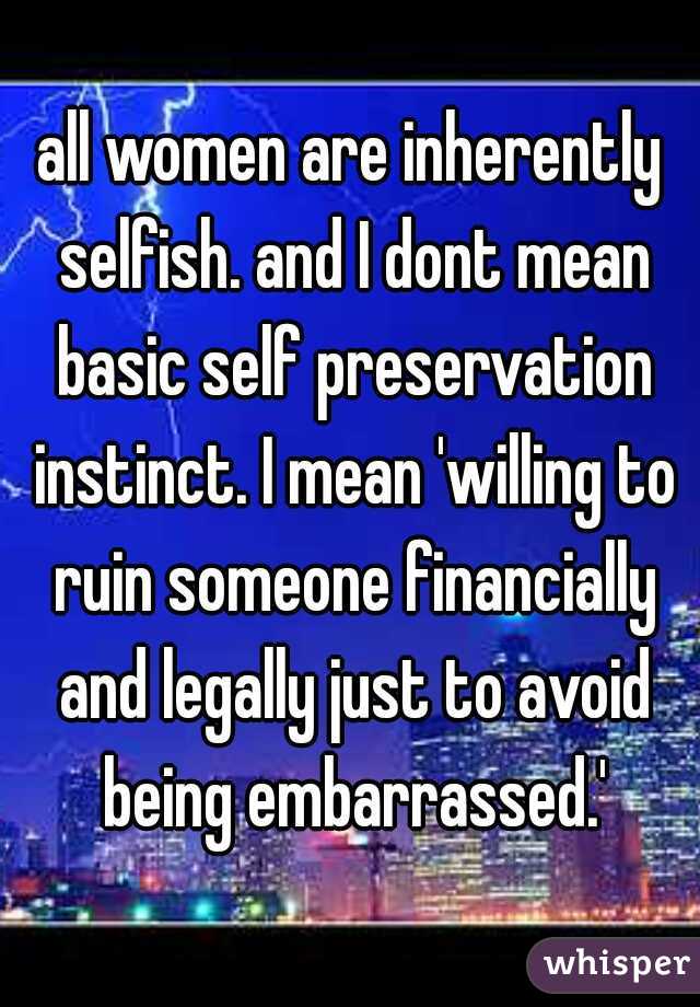 all women are inherently selfish. and I dont mean basic self preservation instinct. I mean 'willing to ruin someone financially and legally just to avoid being embarrassed.'
