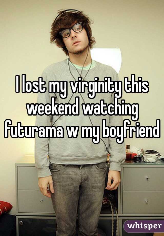 I lost my virginity this weekend watching futurama w my boyfriend 