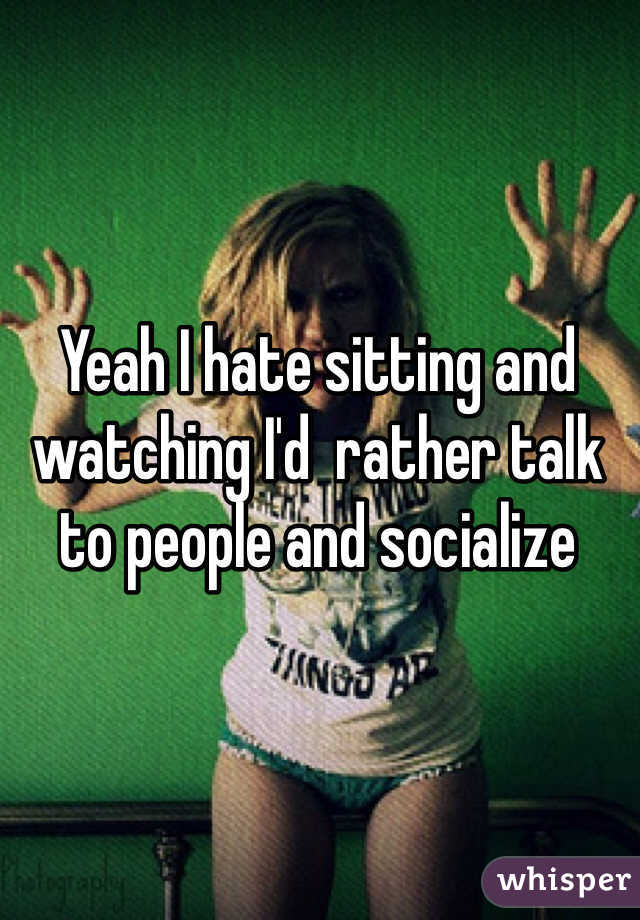 Yeah I hate sitting and watching I'd  rather talk to people and socialize