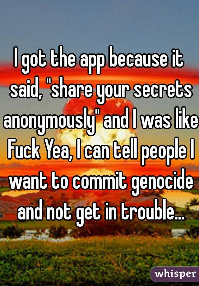 I got the app because it said, "share your secrets anonymously" and I was like Fuck Yea, I can tell people I want to commit genocide and not get in trouble...